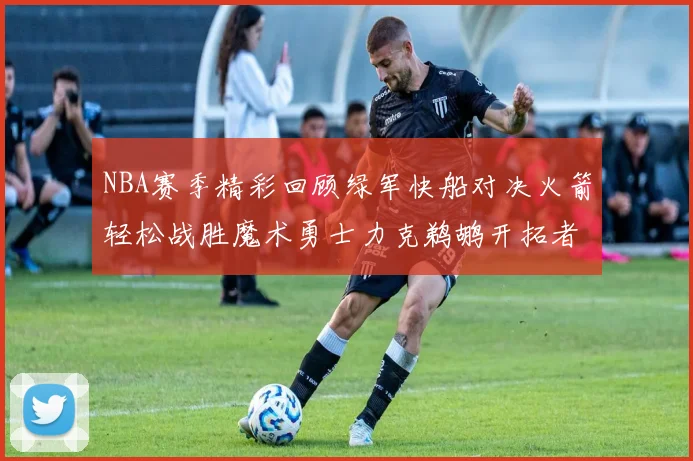 NBA赛季精彩回顾绿军快船对决火箭轻松战胜魔术勇士力克鹈鹕开拓者战胜独行侠