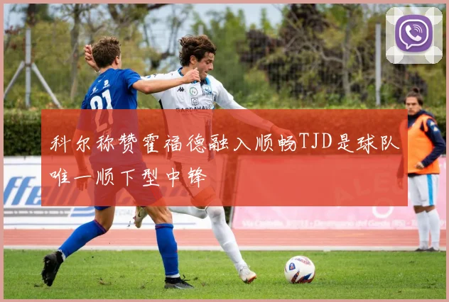 科尔称赞霍福德融入顺畅TJD是球队唯一顺下型中锋