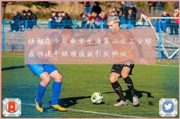 杨瀚森今日命中生涯第二记三分球成功追平姚明成就引发热议