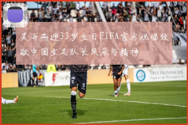 吴海燕迎33岁生日FIFA官方祝福致敬中国女足队长风采与精神