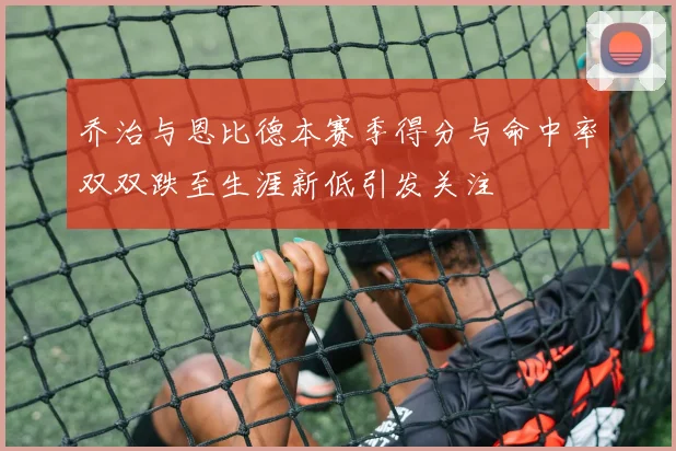 乔治与恩比德本赛季得分与命中率双双跌至生涯新低引发关注