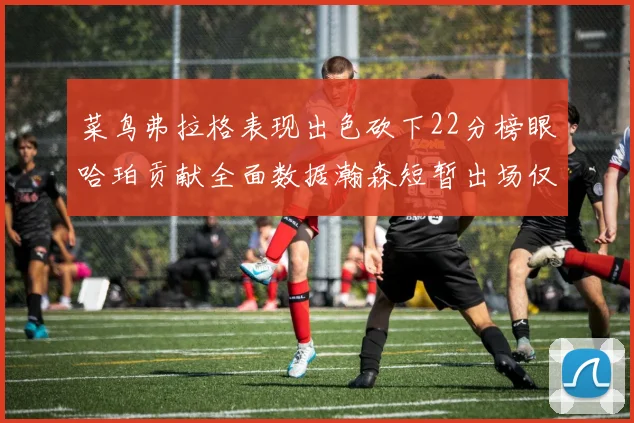 菜鸟弗拉格表现出色砍下22分榜眼哈珀贡献全面数据瀚森短暂出场仅得2分