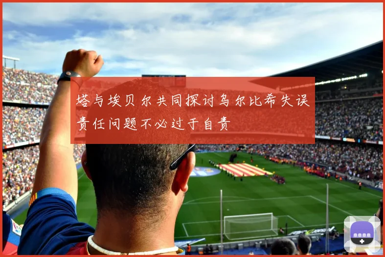 塔与埃贝尔共同探讨乌尔比希失误责任问题不必过于自责
