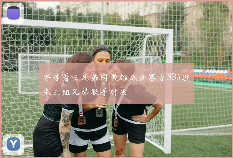 字母哥三兄弟同聚雄鹿新赛季NBA迎来三组兄弟联手对决