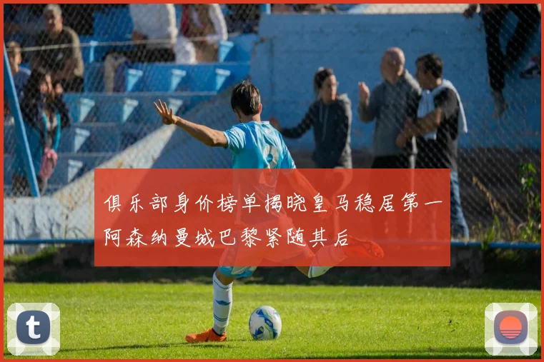 俱乐部身价榜单揭晓皇马稳居第一阿森纳曼城巴黎紧随其后