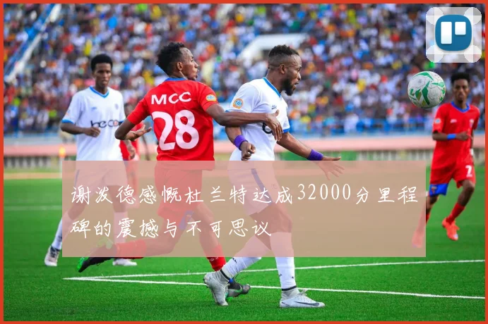 谢泼德感慨杜兰特达成32000分里程碑的震撼与不可思议