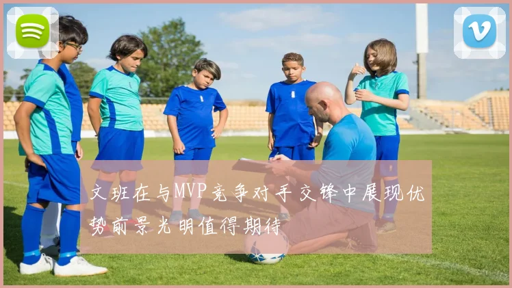 文班在与MVP竞争对手交锋中展现优势前景光明值得期待