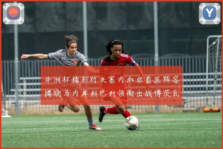 非洲杯精彩对决塞内加尔首发阵容揭晓马内库利巴利领衔出战博茨瓦纳