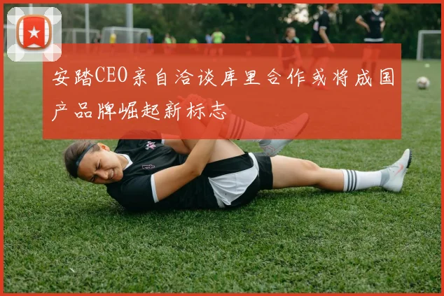 安踏CEO亲自洽谈库里合作或将成国产品牌崛起新标志