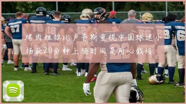 烤肉姐称比卢普斯重视中国球迷小杨获20分钟上场时间是用心栽培