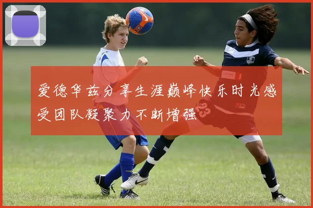爱德华兹分享生涯巅峰快乐时光感受团队凝聚力不断增强