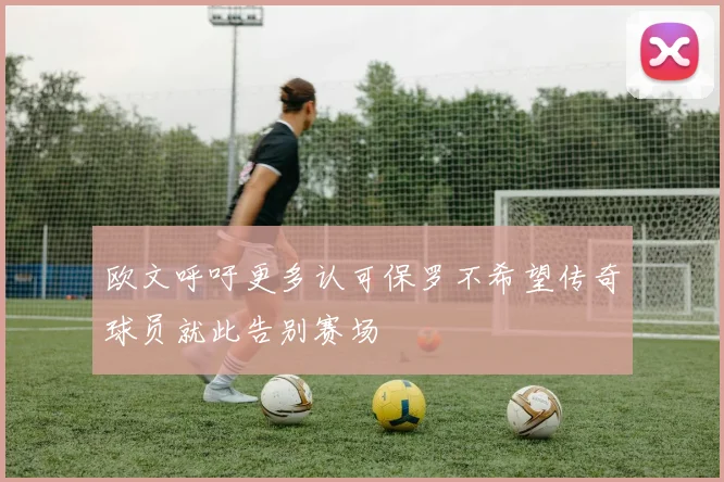 欧文呼吁更多认可保罗不希望传奇球员就此告别赛场