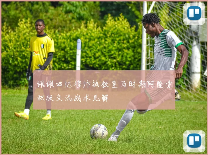 佩佩回忆穆帅执教皇马时期阿隆索积极交流战术见解