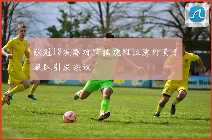 欧冠18决赛对阵揭晓维拉意外负于狼队引发热议