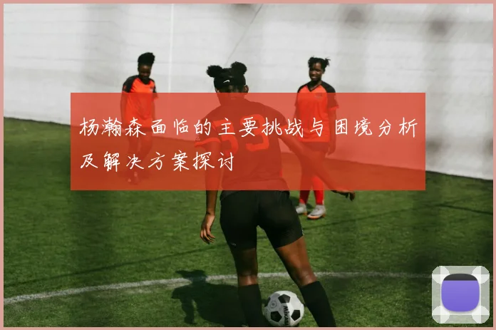 杨瀚森面临的主要挑战与困境分析及解决方案探讨