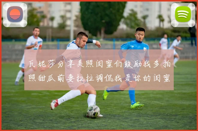 瓦妮莎分享美照闺蜜们鼓励我多拍照甜瓜前妻拉拉调侃我是你的闺蜜
