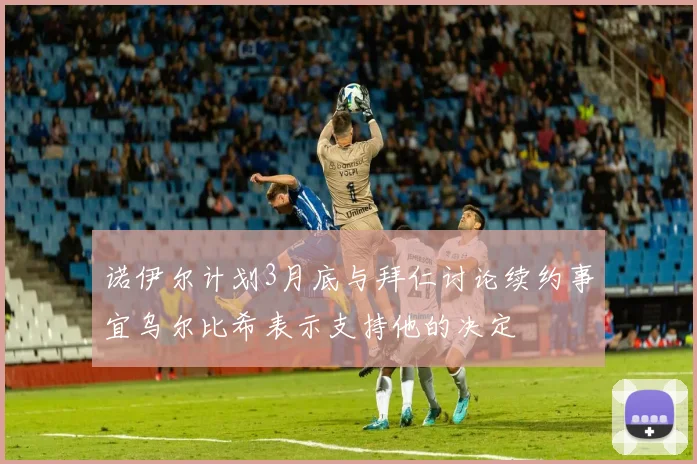 诺伊尔计划3月底与拜仁讨论续约事宜乌尔比希表示支持他的决定