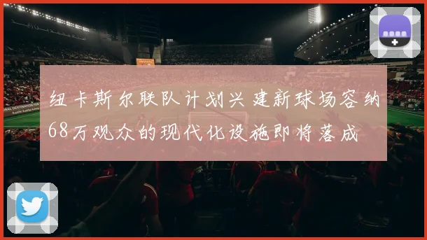 纽卡斯尔联队计划兴建新球场容纳68万观众的现代化设施即将落成