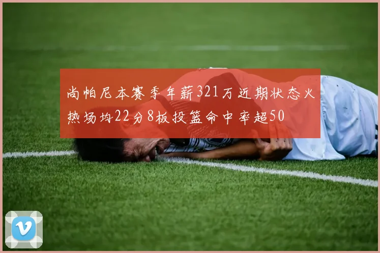 尚帕尼本赛季年薪321万近期状态火热场均22分8板投篮命中率超50