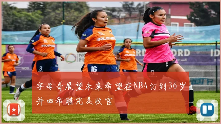 字母哥展望未来希望在NBA打到36岁并回希腊完美收官