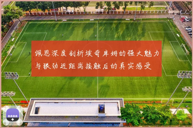 佩恩深度剖析埃奇库姆的强大魅力与狠劲近距离接触后的真实感受