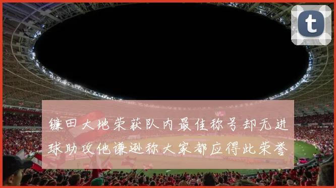镰田大地荣获队内最佳称号却无进球助攻他谦逊称大家都应得此荣誉