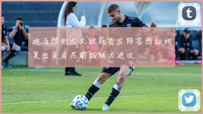 迪马预测尤文欧冠首发阵容图拉姆复出麦肯尼前插助力进攻