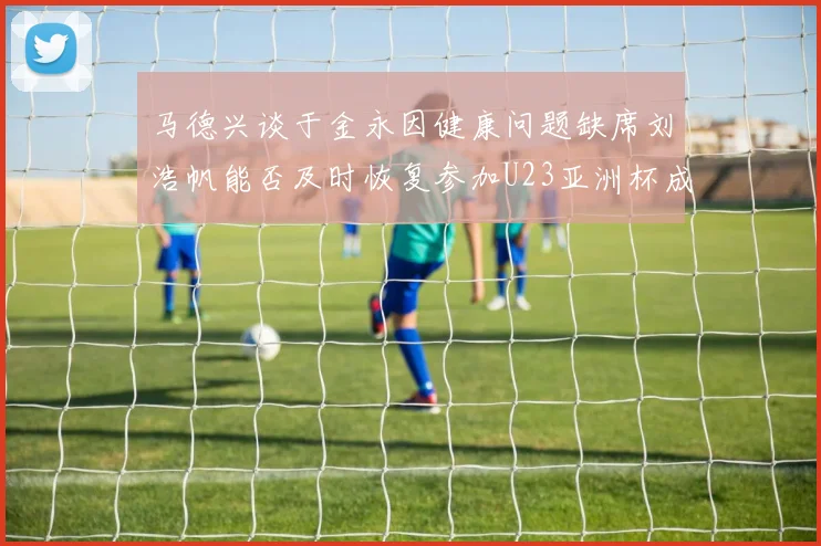 马德兴谈于金永因健康问题缺席刘浩帆能否及时恢复参加U23亚洲杯成疑