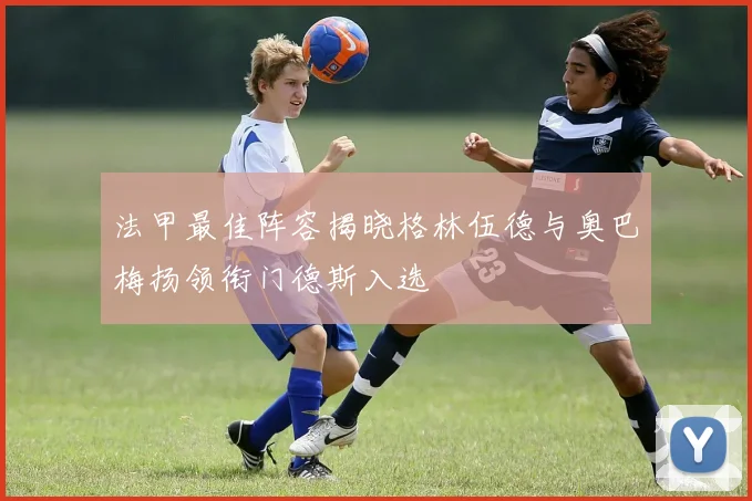 法甲最佳阵容揭晓格林伍德与奥巴梅扬领衔门德斯入选