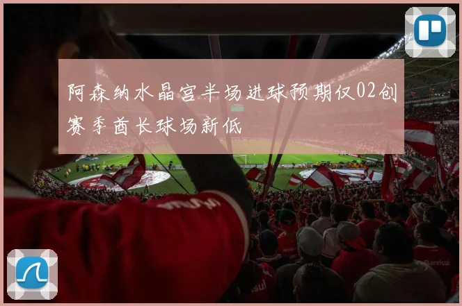 阿森纳水晶宫半场进球预期仅02创赛季酋长球场新低