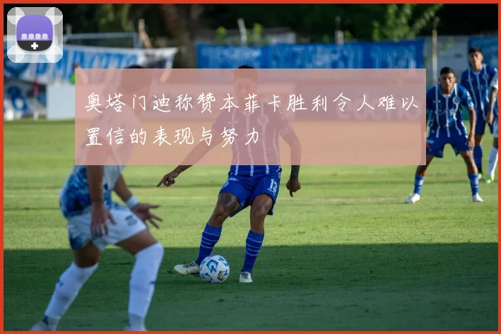 奥塔门迪称赞本菲卡胜利令人难以置信的表现与努力