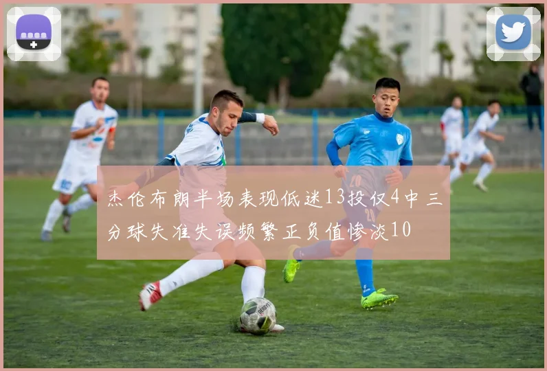 杰伦布朗半场表现低迷13投仅4中三分球失准失误频繁正负值惨淡10