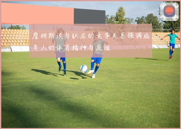 詹姆斯谈与狄龙的竞争关系强调成年人的体育精神与友谊