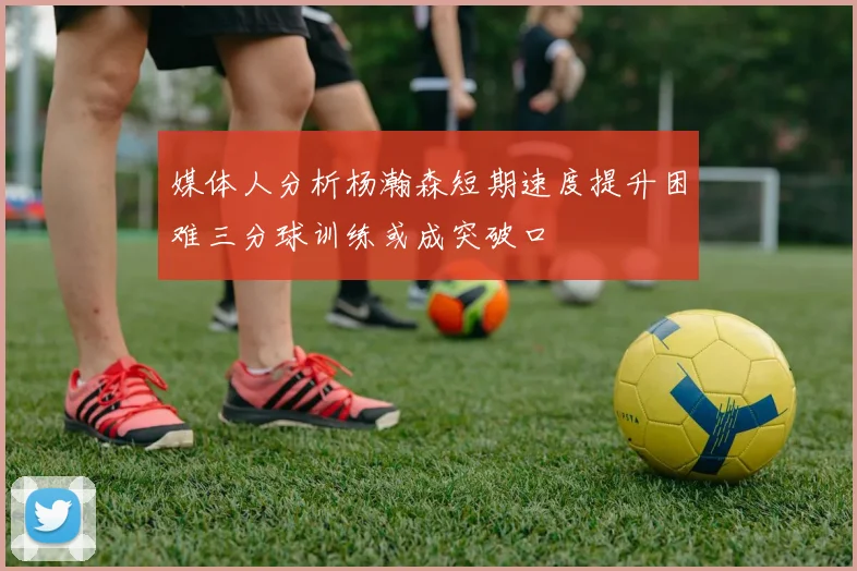 媒体人分析杨瀚森短期速度提升困难三分球训练或成突破口