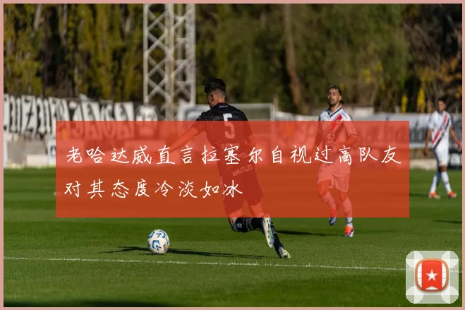 老哈达威直言拉塞尔自视过高队友对其态度冷淡如冰