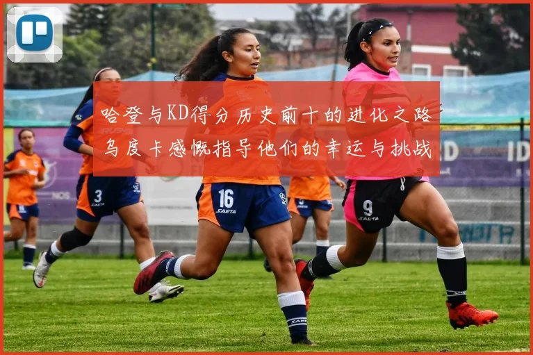 哈登与KD得分历史前十的进化之路乌度卡感慨指导他们的幸运与挑战