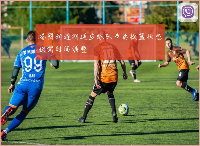 塔图姆逐渐适应球队节奏投篮状态仍需时间调整