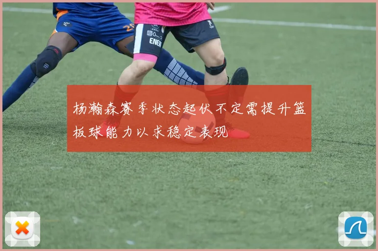 杨瀚森赛季状态起伏不定需提升篮板球能力以求稳定表现