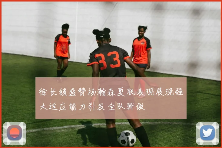 徐长锁盛赞杨瀚森夏联表现展现强大适应能力引发全队骄傲