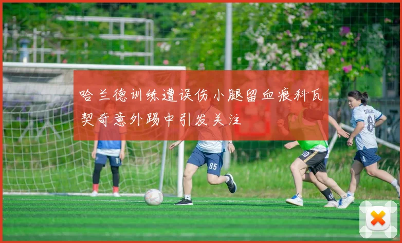 哈兰德训练遭误伤小腿留血痕科瓦契奇意外踢中引发关注