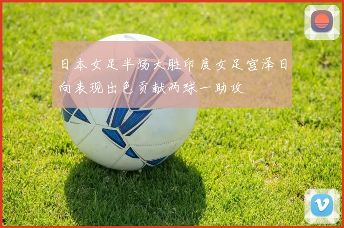日本女足半场大胜印度女足宫泽日向表现出色贡献两球一助攻