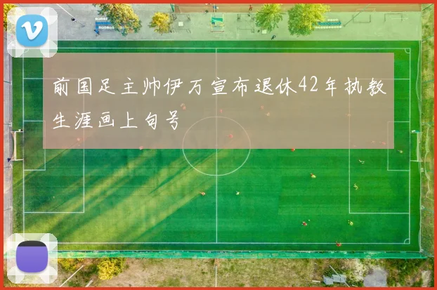 前国足主帅伊万宣布退休42年执教生涯画上句号