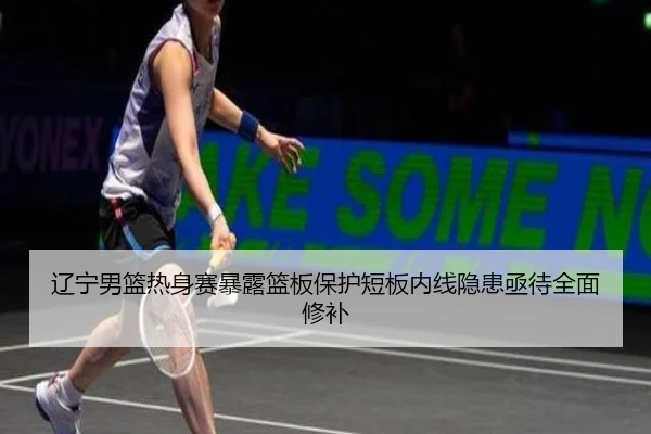 辽宁男篮热身赛暴露篮板保护短板内线隐患亟待全面修补